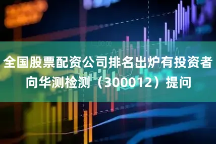 全国股票配资公司排名出炉有投资者向华测检测（300012）提问