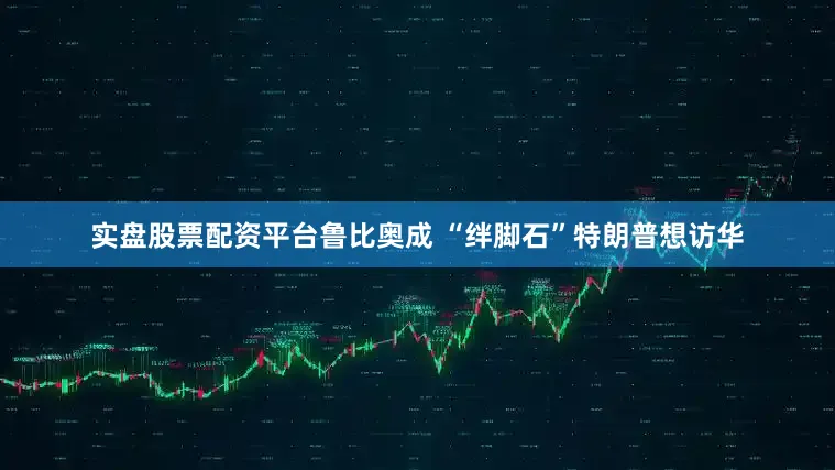 实盘股票配资平台鲁比奥成 “绊脚石”特朗普想访华