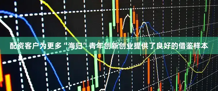 配资客户为更多“海归”青年创新创业提供了良好的借鉴样本