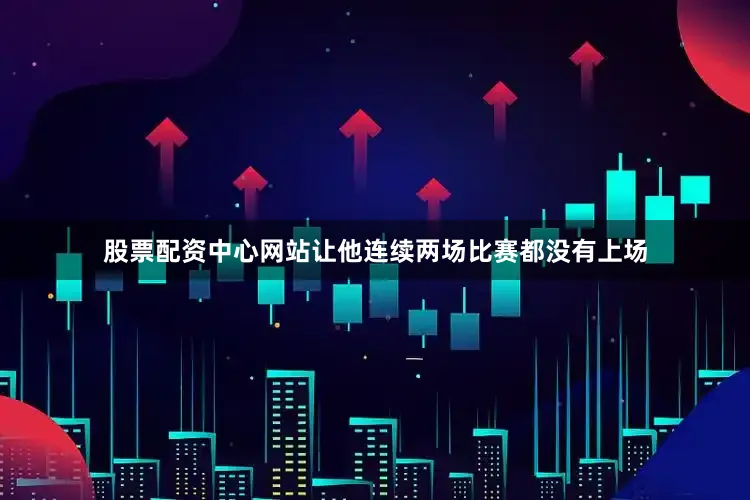 股票配资中心网站让他连续两场比赛都没有上场