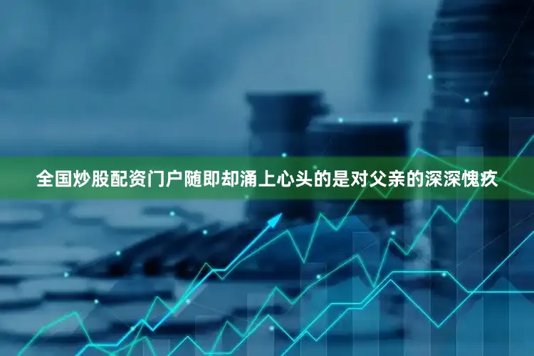 全国炒股配资门户随即却涌上心头的是对父亲的深深愧疚