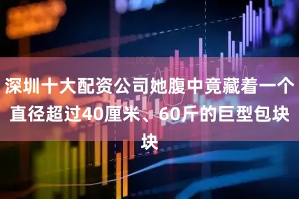 深圳十大配资公司她腹中竟藏着一个直径超过40厘米、60斤的巨型包块