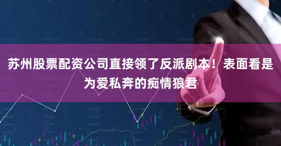 苏州股票配资公司直接领了反派剧本！表面看是为爱私奔的痴情狼君