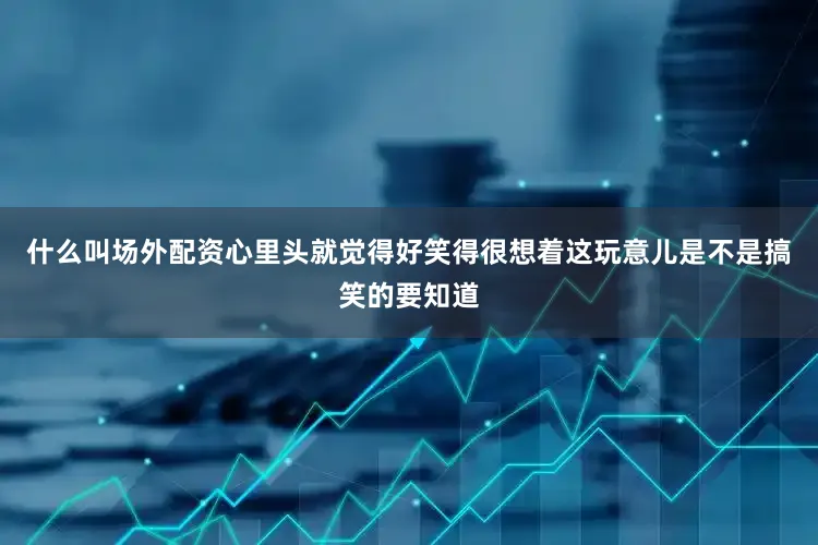什么叫场外配资心里头就觉得好笑得很想着这玩意儿是不是搞笑的要知道