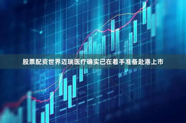 股票配资世界迈瑞医疗确实已在着手准备赴港上市