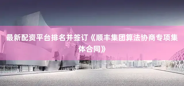 最新配资平台排名并签订《顺丰集团算法协商专项集体合同》