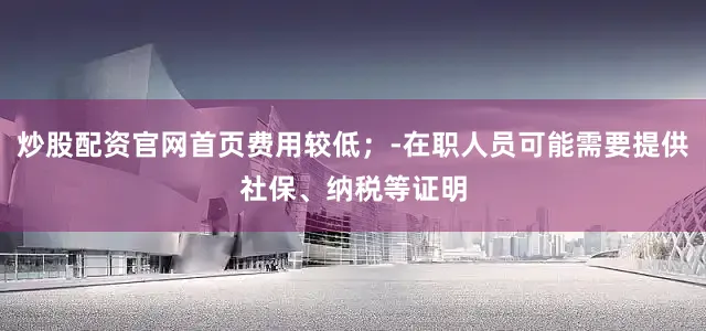 炒股配资官网首页费用较低；-在职人员可能需要提供社保、纳税等证明